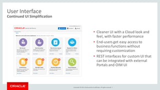Copyright © 2014, Oracleand/orits affiliates. Allrights reserved. |
User Interface
• Cleaner UI with a Cloud look and
feel, with faster performance
• End-users get easy access to
businessfunctions without
requiring customization
• REST interfaces for custom UI that
can be integrated with external
Portals and OIM UI
Continued UI Simplification
 