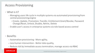Copyright © 2014, Oracleand/orits affiliates. Allrights reserved. |
Access Provisioning
• What is it?
– Managing users life cycle in multiple systems via automated provisioning from
central provisioningengine
 Create, Update, Promotion,Transfer, Entitlement Grant/Revoke, Password
Change/Reset, Unlock, Disable, Rehire, Delete
– Enable user’s access in enterprise systems via role based access control
• Benefits
– Automation provisioning- More agility,
– Less human intervention - Better data quality,
– Reduce risk by immediate access termination, manage access via RBAC
 