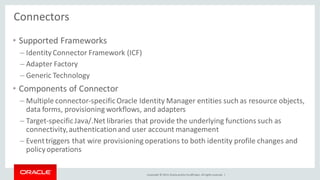 Copyright © 2014, Oracleand/orits affiliates. Allrights reserved. |
Connectors
• Supported Frameworks
– IdentityConnector Framework (ICF)
– Adapter Factory
– Generic Technology
• Components of Connector
– Multiple connector-specificOracle Identity Manager entities such as resource objects,
data forms, provisioning workflows, and adapters
– Target-specificJava/.Net libraries that provide the underlying functions such as
connectivity,authenticationand user account management
– Eventtriggers that wire provisioning operations to both identity profile changes and
policyoperations
 