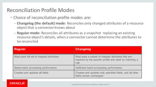 Copyright © 2014, Oracleand/orits affiliates. Allrights reserved. |
Reconciliation Profile Modes
• Choice of reconciliation profile modes are:
– Changelog (the default) mode: Reconciles only changed attributes of a resource
object that a connector knows about
– Regular mode: Reconciles all attributes as a snapshot replacing an existing
resource object’s details, when a connectorcannot determine the attributes to
be reconciled
Regular Changelog
Must pass full set of mapped attributes Must pass a subset of mapped attributes that are
required by the specific profile and used by matching a
rule
Better batch processing performance Inefficient batch processing performance
Creates and updates all fields Creates and updates only specified fields, and all other
fields remain unchanged
 