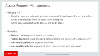 Copyright © 2014, Oracleand/orits affiliates. Allrights reserved. |
Access Request Management
• What is it?
– Allowing users and administrators to request additional access for self and others
– Build a single repository of all accesses in enterprise
– Define approval workflow to control and audit access
• Benefits
– Reduce cost to organization via self service
– Faster adoption through shopping cart paradigm and business friendly glossary
– Policy Enforcement via approval workflow
– Improved Compliance via audit of who requested and who approved
 