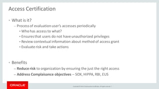 Copyright © 2014, Oracleand/orits affiliates. Allrights reserved. |
Access Certification
• What is it?
– Processof evaluation user’s accesses periodically
 Who has access to what?
 Ensuresthat users do not have unauthorized privileges
 Review contextual information about method of access grant
 Evaluate risk and take actions
• Benefits
– Reduce risk to organization by ensuring the just the right access
– Address Complaisance objectives – SOX, HIPPA, RBI, EUS
 