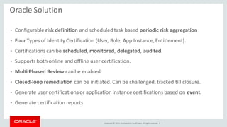 Copyright © 2014, Oracleand/orits affiliates. Allrights reserved. |
Oracle Solution
• Configurable risk definition and scheduled task based periodic risk aggregation
• Four Types of Identity Certification (User, Role, App Instance,Entitlement).
• Certifications can be scheduled, monitored, delegated, audited.
• Supports both online and offline user certification.
• Multi Phased Review can be enabled
• Closed-loop remediation can be initiated. Can be challenged, tracked till closure.
• Generate user certifications or application instance certifications based on event.
• Generate certification reports.
 