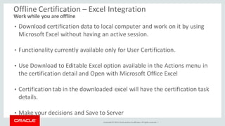 Copyright © 2014, Oracleand/orits affiliates. Allrights reserved. |
Offline Certification – Excel Integration
Work while you are offline
• Download certification data to local computer and work on it by using
Microsoft Excel without having an active session.
• Functionality currently available only for User Certification.
• Use Download to Editable Excel option available in the Actions menu in
the certification detail and Open with Microsoft Office Excel
• Certification tab in the downloaded excel will have the certification task
details.
• Make your decisions and Save to Server
 
