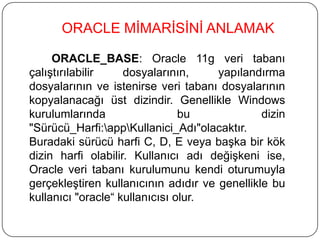 ORACLE_BASE: Oracle 11g veri tabanı
çalıştırılabilir dosyalarının, yapılandırma
dosyalarının ve istenirse veri tabanı dosyalarının
kopyalanacağı üst dizindir. Genellikle Windows
kurulumlarında bu dizin
"Sürücü_Harfi:appKullanici_Adı"olacaktır.
Buradaki sürücü harfi C, D, E veya başka bir kök
dizin harfi olabilir. Kullanıcı adı değişkeni ise,
Oracle veri tabanı kurulumunu kendi oturumuyla
gerçekleştiren kullanıcının adıdır ve genellikle bu
kullanıcı "oracle“ kullanıcısı olur.
ORACLE MİMARİSİNİ ANLAMAK
 