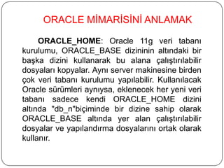 ORACLE_HOME: Oracle 11g veri tabanı
kurulumu, ORACLE_BASE dizininin altındaki bir
başka dizini kullanarak bu alana çalıştırılabilir
dosyaları kopyalar. Aynı server makinesine birden
çok veri tabanı kurulumu yapılabilir. Kullanılacak
Oracle sürümleri aynıysa, eklenecek her yeni veri
tabanı sadece kendi ORACLE_HOME dizini
altında "db_n"biçiminde bir dizine sahip olarak
ORACLE_BASE altında yer alan çalıştırılabilir
dosyalar ve yapılandırma dosyalarını ortak olarak
kullanır.
ORACLE MİMARİSİNİ ANLAMAK
 