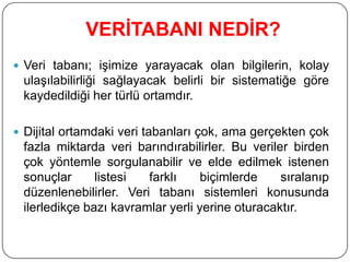 VERĠTABANI NEDĠR?
 Veri tabanı; işimize yarayacak olan bilgilerin, kolay
ulaşılabilirliği sağlayacak belirli bir sistematiğe göre
kaydedildiği her türlü ortamdır.
 Dijital ortamdaki veri tabanları çok, ama gerçekten çok
fazla miktarda veri barındırabilirler. Bu veriler birden
çok yöntemle sorgulanabilir ve elde edilmek istenen
sonuçlar listesi farklı biçimlerde sıralanıp
düzenlenebilirler. Veri tabanı sistemleri konusunda
ilerledikçe bazı kavramlar yerli yerine oturacaktır.
 