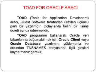 TOAD FOR ORACLE ARACI
TOAD (Tools for Application Developers)
aracı, Quest Software tarafından üretilen üçüncü
parti bir yazılımdır. Dolayısıyla belirli bir lisans
ücreti ayrıca ödenmelidir.
TOAD programını kullanarak Oracle veri
tabanlarına bağlanabilmek için Oracle Client veya
Oracle Database yazılımını yüklemeniz ve
ardından TNSNAMES dosyasında ilgili girişleri
kaydetmeniz gerekir.
 