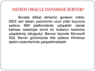 Burada dikkat etmemiz gereken nokta;
DB/2 veri tabanı yazılımının uzun yıllar boyunca
sadece IBM platformlarda çalışabilir olarak
kalması sebebiyle sınırlı bir kullanıcı kesimine
ulaşabilmiş olduğudur. Benzer biçimde Microsoft
SQL Server günümüzde bile sadece Windows
işletim sistemlerinde çalışabilmektedir.
NEDEN ORACLE DATABASE SERVER?
 