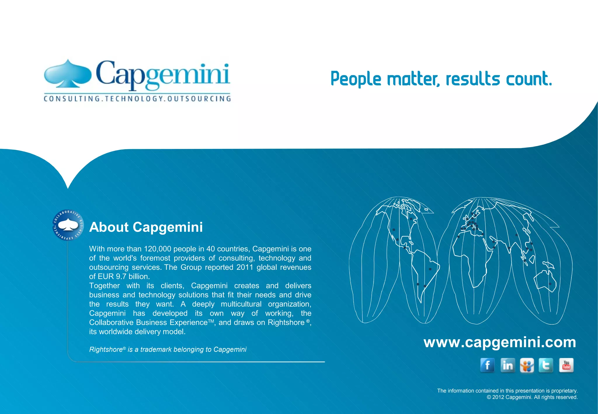 About Capgemini
With more than 120,000 people in 40 countries, Capgemini is one
of the world's foremost providers of consulting, technology and
outsourcing services. The Group reported 2011 global revenues
of EUR 9.7 billion.
Together with its clients, Capgemini creates and delivers
business and technology solutions that fit their needs and drive
the results they want. A deeply multicultural organization,
Capgemini has developed its own way of working, the
Collaborative Business ExperienceTM, and draws on Rightshore ®,
its worldwide delivery model.

Rightshore® is a trademark belonging to Capgemini
                                                                   www.capgemini.com

                                                                    The information contained in this presentation is proprietary.
                                                                                        © 2012 Capgemini. All rights reserved.
 