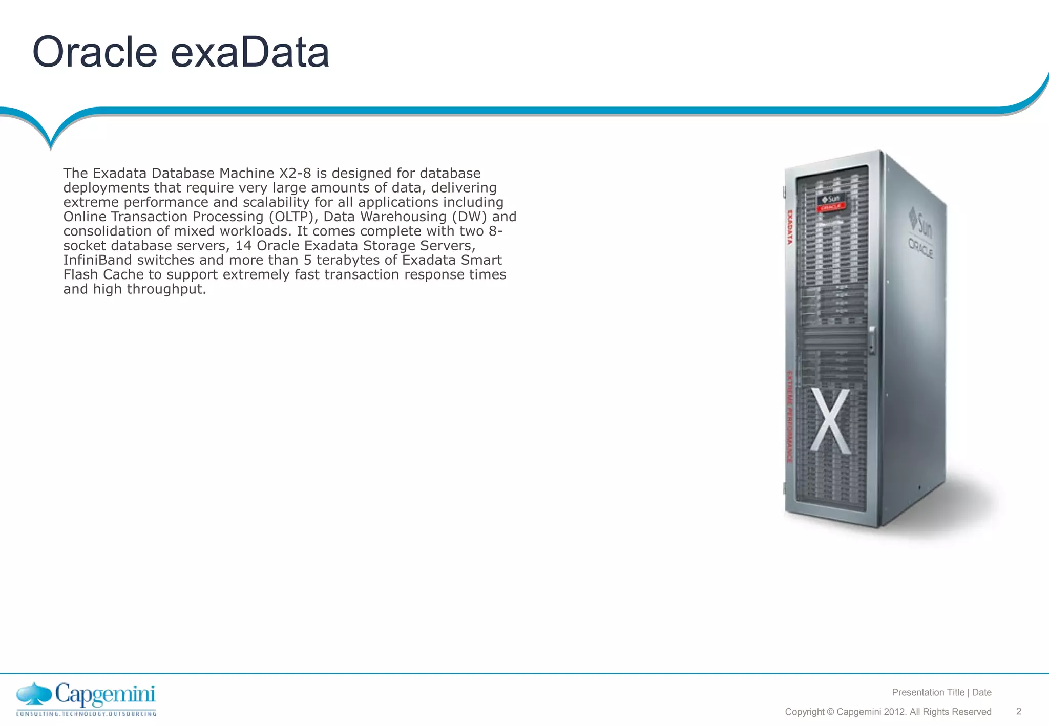 Oracle exaData

 The Exadata Database Machine X2-8 is designed for database
 deployments that require very large amounts of data, delivering
 extreme performance and scalability for all applications including
 Online Transaction Processing (OLTP), Data Warehousing (DW) and
 consolidation of mixed workloads. It comes complete with two 8-
 socket database servers, 14 Oracle Exadata Storage Servers,
 InfiniBand switches and more than 5 terabytes of Exadata Smart
 Flash Cache to support extremely fast transaction response times
 and high throughput.




                                                                                              Presentation Title | Date

                                                                      Copyright © Capgemini 2012. All Rights Reserved     2
 