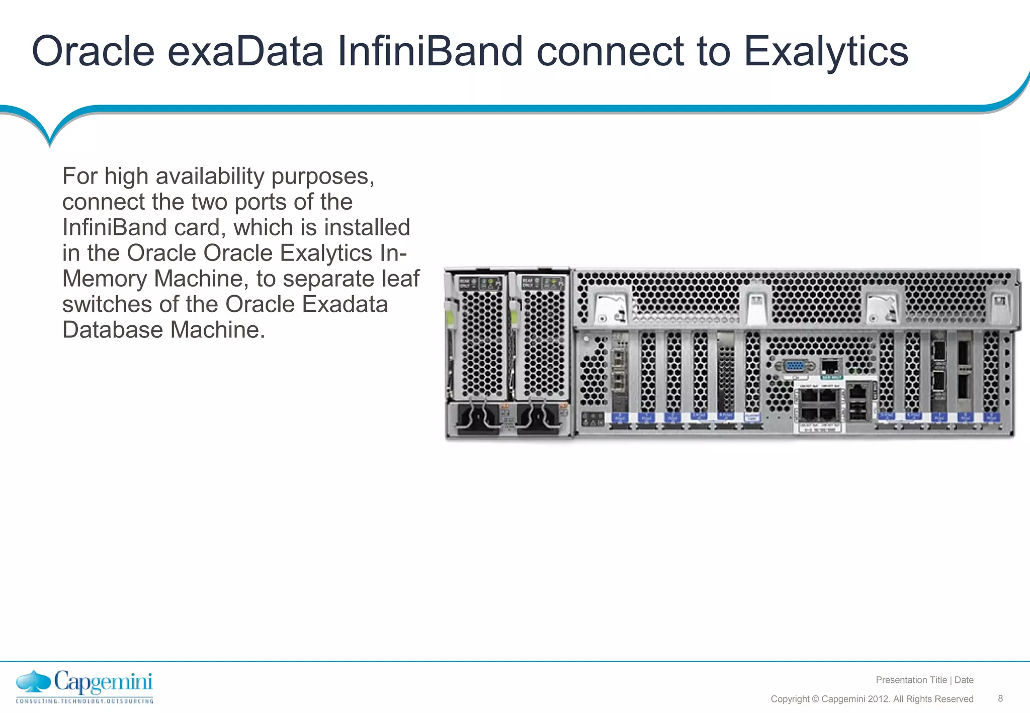 Oracle exaData InfiniBand connect to Exalytics

 For high availability purposes,
 connect the two ports of the
 InfiniBand card, which is installed
 in the Oracle Oracle Exalytics In-
 Memory Machine, to separate leaf
 switches of the Oracle Exadata
 Database Machine.




                                                               Presentation Title | Date

                                       Copyright © Capgemini 2012. All Rights Reserved     8
 
