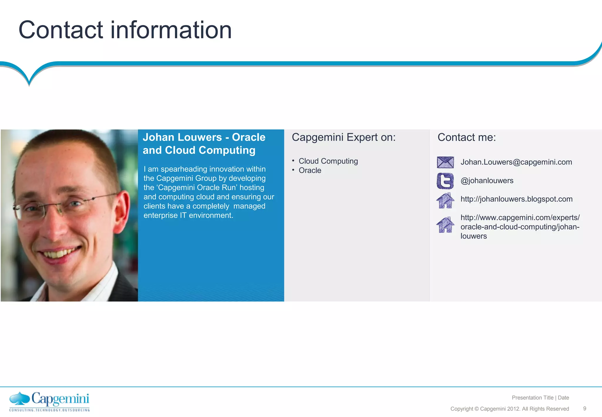 Contact information



           Johan Louwers - Oracle                 Capgemini Expert on:   Contact me:
           and Cloud Computing
                                                  • Cloud Computing            Johan.Louwers@capgemini.com
           I am spearheading innovation within    • Oracle
           the Capgemini Group by developing                                   @johanlouwers
           the ‘Capgemini Oracle Run’ hosting
           and computing cloud and ensuring our                                http://johanlouwers.blogspot.com
           clients have a completely managed
           enterprise IT environment.                                          http://www.capgemini.com/experts/
                                                                               oracle-and-cloud-computing/johan-
                                                                               louwers




                                                                                                   Presentation Title | Date

                                                                           Copyright © Capgemini 2012. All Rights Reserved     9
 