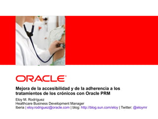 <Insert Picture Here>
Eloy M. Rodríguez
Healthcare Business Development Manager
Iberia | eloy.rodriguez@oracle.com | blog: http://blog.sun.com/eloy | Twitter: @eloymr
Mejora de la accesibilidad y de la adherencia a los
tratamientos de los crónicos con Oracle PRM
 