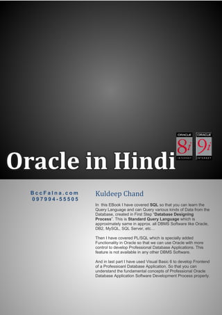 Oracle in Hindi
B c c F a l n a . c o m
0 9 7 9 9 4 - 5 5 5 0 5
Kuldeep Chand
In this EBook I have covered SQL so that you can learn the
Query Language and can Query various kinds of Data from the
Database, created in First Step “Database Designing
Process”. This is Standard Query Language which is
approximately same in approx. all DBMS Software like Oracle,
DB2, MySQL, SQL Server, etc…
Then I have covered PL/SQL which is specially added
Functionality in Oracle so that we can use Oracle with more
control to develop Professional Database Applications. This
feature is not available in any other DBMS Software.
And in last part I have used Visual Basic 6 to develop Frontend
of a Professioanl Database Application. So that you can
understand the fundamental concepts of Professional Oracle
Database Application Software Development Process properly.
 