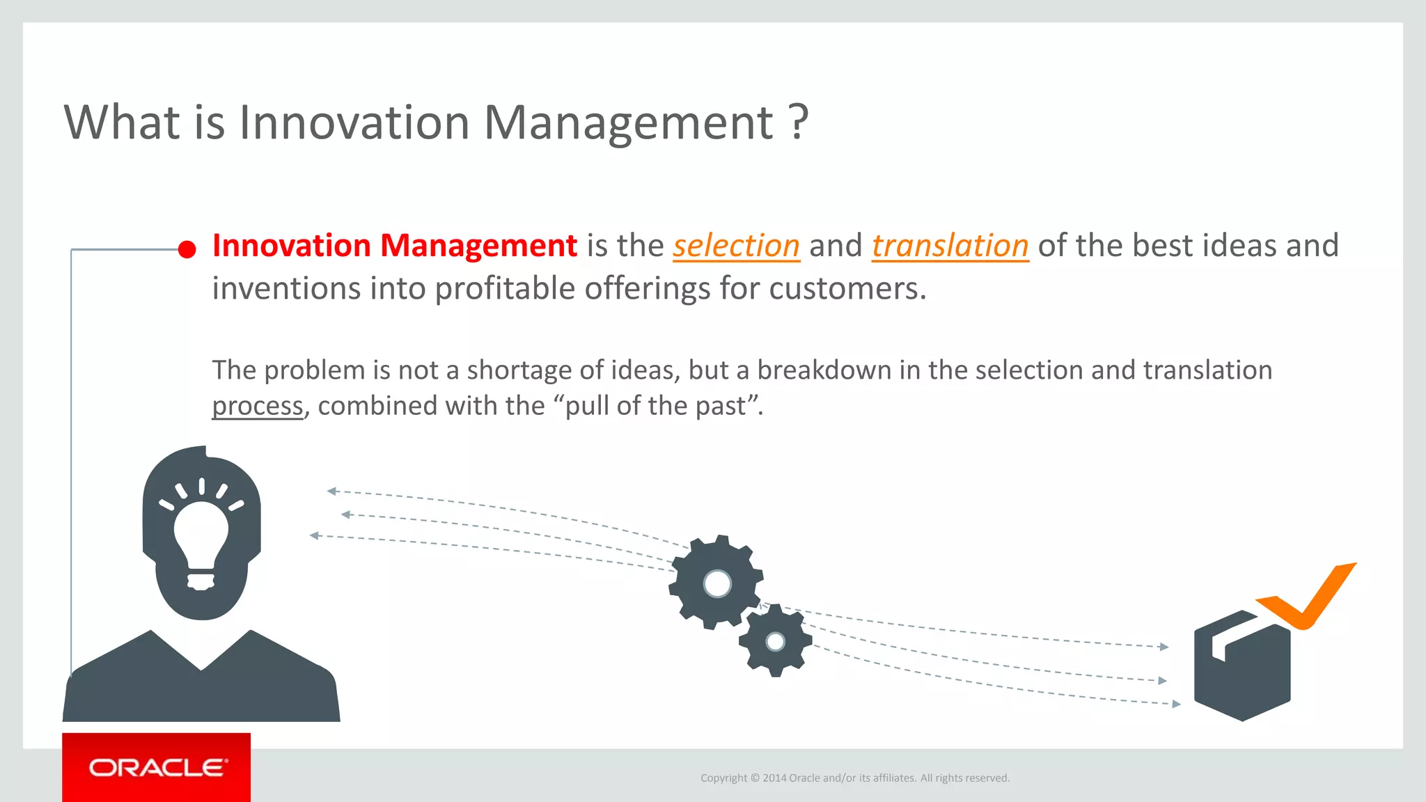 Oracle’s Innovation Management ? 
CONNECTED INFORMATION PROCESS 
Copyright © 2014 Oracle and/or its affiliates. All rights reserved. 
PRODUCTS 
MARKET INSIGHTS 
Idea 
Idea 
Idea 
Idea 
Idea 
Fund 
PRODUCT 
DEVELOPMENT 
& COMMERCIA-LIZATION 
Compare 
OPTIMIZE 
INVESTMENT 
PORTFOLIO 
Screen 
GENERATE 
PRODUCT 
PROPOSALS 
CAPTURE, 
DEVELOP & 
PRIORITIZE IDEAS 
 