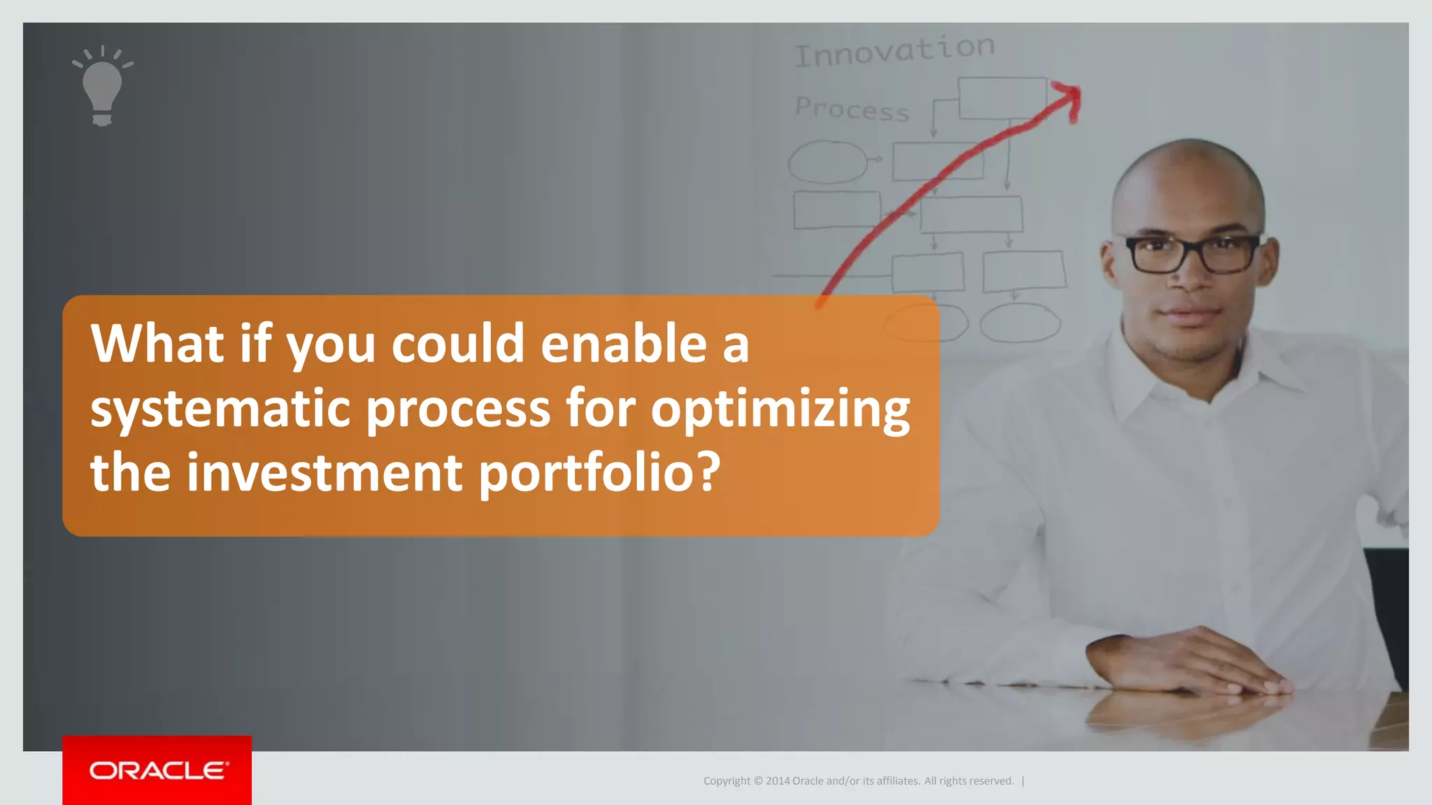 Proposal 
(Business case) 
Copyright © 2014 Oracle and/or its affiliates. All rights reserved. 
Innovation Management 
Manage the innovation portfolio 
Ideas 
Portfolio 
• Fuel the innovation pipeline with high-value 
ideas 
• Develop the business case for the best 
idea(s) 
• Analyze impact of proposals against 
portfolio strategy, objectives & 
constraints to determine the best 
opportunities to commercialize 
 