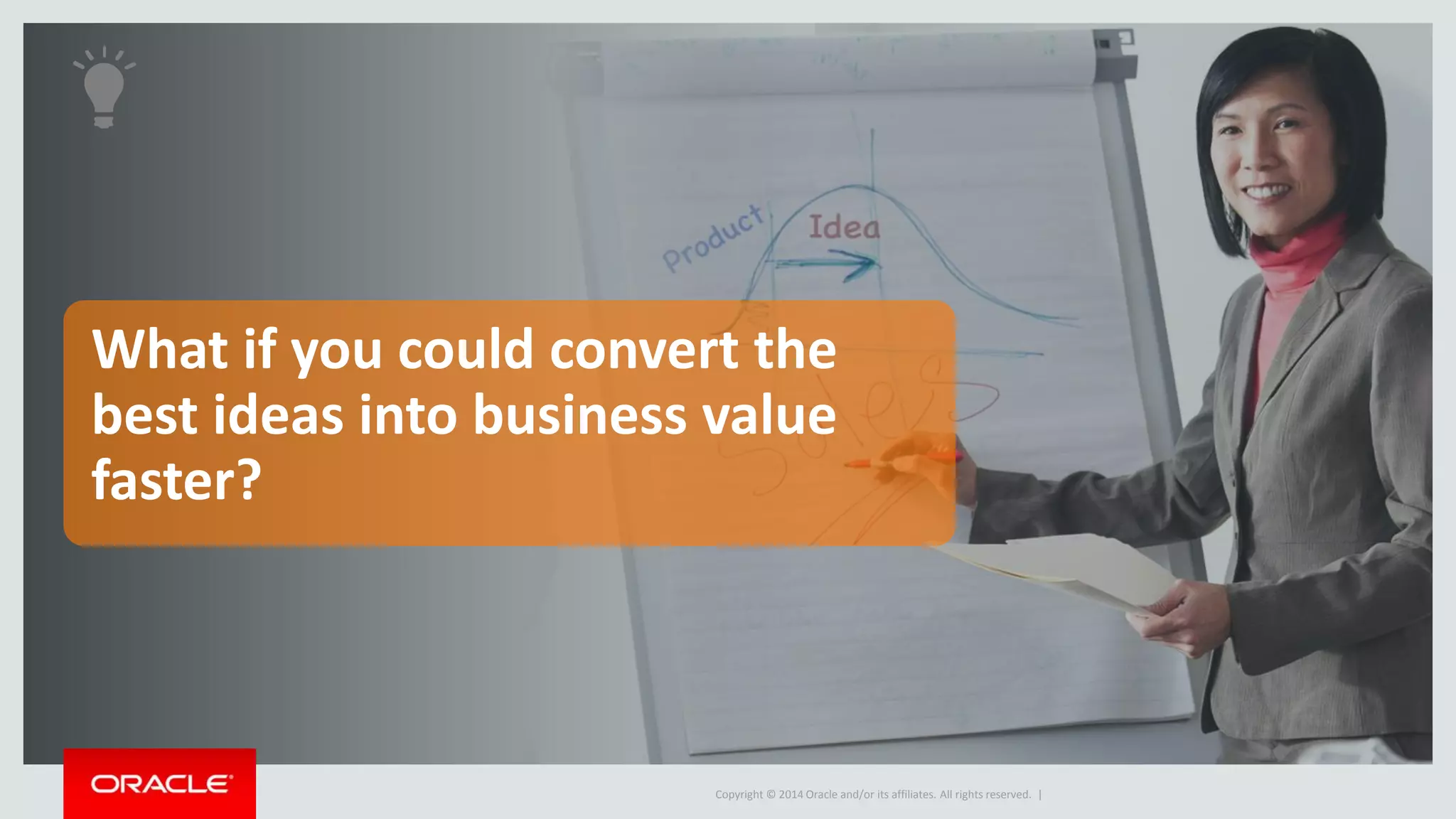 Concept 
Copyright © 2014 Oracle and/or its affiliates. All rights reserved. 
Innovation Management 
Manage the innovation definition 
Requirements 
Traceability 
• Develop product requirements that 
translate ideas into concepts 
• Promote Design re-use, analyze Concept 
against supply chain risks 
• Analyze ability of concept to meet the 
requirement definition 
• Maintain traceability of idea to 
requirement(s) to concept 
 