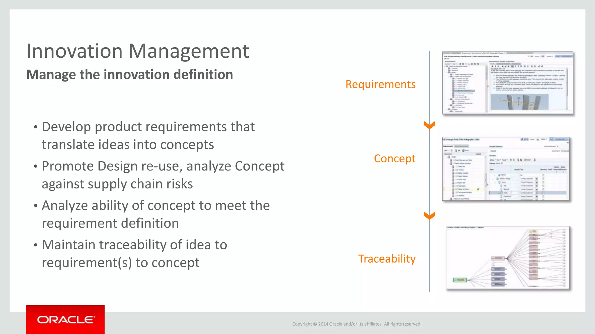 Innovation Management – Benefits Summary 
Close the loop between strategy and execution 
Copyright © 2014 Oracle and/or its affiliates. All rights reserved. 
Convert challenges... 
• Product portfolios not aligned to strategy 
• Inability to identify best, high value ideas 
• Failing to meet customer needs & requirements 
• Overstretched and misaligned resources 
• Difficulty selecting the right opportunities to 
commercialize 
…Missed revenue and ROI targets! 
…to Opportunities 
• Increase ROI on R&D 
• Build stronger ideas pipeline 
• Consistently satisfy customer needs 
• Better align product portfolio with corporate 
strategy 
...Drive Profitable Growth 
 