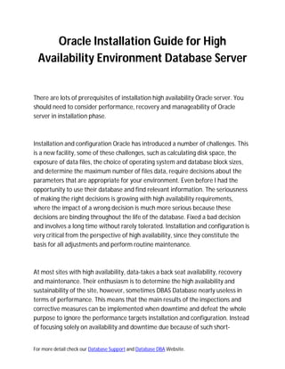 Oracle Installation Guide for High
  Availability Environment Database Server


There are lots of prerequisites of installation high availability Oracle server. You
should need to consider performance, recovery and manageability of Oracle
server in installation phase.



Installation and configuration Oracle has introduced a number of challenges. This
is a new facility, some of these challenges, such as calculating disk space, the
exposure of data files, the choice of operating system and database block sizes,
and determine the maximum number of files data, require decisions about the
parameters that are appropriate for your environment. Even before I had the
opportunity to use their database and find relevant information. The seriousness
of making the right decisions is growing with high availability requirements,
where the impact of a wrong decision is much more serious because these
decisions are binding throughout the life of the database. Fixed a bad decision
and involves a long time without rarely tolerated. Installation and configuration is
very critical from the perspective of high availability, since they constitute the
basis for all adjustments and perform routine maintenance.



At most sites with high availability, data-takes a back seat availability, recovery
and maintenance. Their enthusiasm is to determine the high availability and
sustainability of the site, however, sometimes DBAS Database nearly useless in
terms of performance. This means that the main results of the inspections and
corrective measures can be implemented when downtime and defeat the whole
purpose to ignore the performance targets installation and configuration. Instead
of focusing solely on availability and downtime due because of such short-


For more detail check our Database Support and Database DBA Website.
 