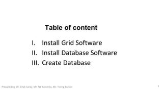 Table of content
I. Install Grid Software
II. Install Database Software
III. Create Database
1Prepared by Mr. Chak Saray, Mr. NY Raksmey, Mr. Toeng Bunsin
 