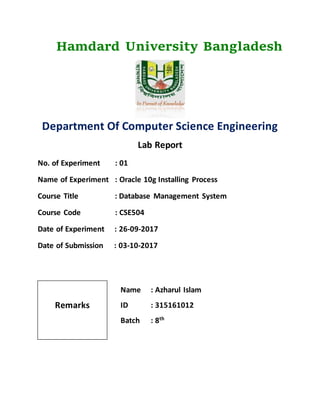 Hamdard University Bangladesh
Department Of Computer Science Engineering
Lab Report
No. of Experiment : 01
Name of Experiment : Oracle 10g Installing Process
Course Title : Database Management System
Course Code : CSE504
Date of Experiment : 26-09-2017
Date of Submission : 03-10-2017
Name : Azharul Islam
ID : 315161012
Batch : 8th
Remarks
 