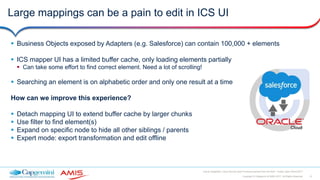 10Copyright © Capgemini & AMIS 2017. All Rights Reserved
Oracle Integration Cloud Service Best Practices learned from the field - Oracle Open World 2017
Large mappings can be a pain to edit in ICS UI
 Business Objects exposed by Adapters (e.g. Salesforce) can contain 100,000 + elements
 ICS mapper UI has a limited buffer cache, only loading elements partially
 Can take some effort to find correct element. Need a lot of scrolling!
 Searching an element is on alphabetic order and only one result at a time
How can we improve this experience?
 Detach mapping UI to extend buffer cache by larger chunks
 Use filter to find element(s)
 Expand on specific node to hide all other siblings / parents
 Expert mode: export transformation and edit offline
 
