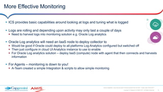 19Copyright © Capgemini & AMIS 2017. All Rights Reserved
Oracle Integration Cloud Service Best Practices learned from the field - Oracle Open World 2017
More Effective Monitoring
 ICS provides basic capabilities around looking at logs and tuning what is logged
 Logs are rolling and depending upon activity may only last a couple of days
 Need to harvest logs into monitoring solution e.g. Oracle Log analytics
 Oracle Log analytics will need an IaaS node to deploy collector to
 Would be good if Oracle could deploy to all platforms Log Analytics configured but switched off
 Then just configure in cloud UI Analytics instance to use to enable
 For Oracle Log analytics solution – deploy IaaS (compute) node with agent that then connects and harvests
information
 For Agents – monitoring is down to you!
 A-Team created a simple Integration & scripts to allow simple monitoring
 