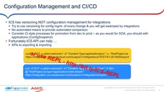 30Copyright © Capgemini & AMIS 2017. All Rights Reserved
Oracle Integration Cloud Service Best Practices learned from the field - Oracle Open World 2017
Configuration Management and CI/CD
 ICS has versioning NOT configuration management for integrations
 Try to use versioning for config mgmt. of every change & you will get swamped by integrations
 No automated means to provide automated comparison
 Consider CI style processes for promotion from dev to prod – as you would for SOA, you should with
applications (ConfigSnapshot)
 Fortunately ICS API can help …
 APIs to exporting & importing
curl -X GET -u jstein:welcome1 -H “Content-Type:application/json” -o ./TestProject.iar
https://integration.us.oraclecloud.com/icsapis/v1/integrations/TEST/01.00.0000/export
curl -X PUT -u jstein:welcome1 -H "Content-Type:application/json" -F file=
@"TestProject.iar;type=application/octet-stream"
https://integration.us.oraclecloud.com/icsapis/v1/integrations/import
 