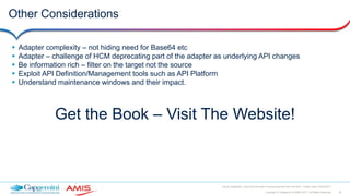 38Copyright © Capgemini & AMIS 2017. All Rights Reserved
Oracle Integration Cloud Service Best Practices learned from the field - Oracle Open World 2017
Other Considerations
 Adapter complexity – not hiding need for Base64 etc
 Adapter – challenge of HCM deprecating part of the adapter as underlying API changes
 Be information rich – filter on the target not the source
 Exploit API Definition/Management tools such as API Platform
 Understand maintenance windows and their impact.
Get the Book – Visit The Website!
 