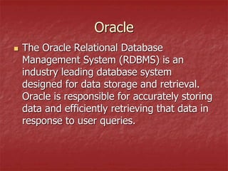 Oracle
 The Oracle Relational Database
Management System (RDBMS) is an
industry leading database system
designed for data storage and retrieval.
Oracle is responsible for accurately storing
data and efficiently retrieving that data in
response to user queries.
 