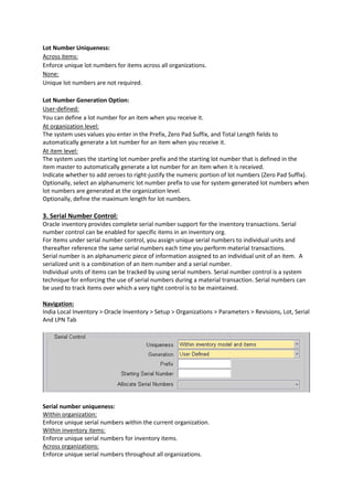 Lot Number Uniqueness:
Across items:
Enforce unique lot numbers for items across all organizations.
None:
Unique lot numbers are not required.
Lot Number Generation Option:
User-defined:
You can define a lot number for an item when you receive it.
At organization level:
The system uses values you enter in the Prefix, Zero Pad Suffix, and Total Length fields to
automatically generate a lot number for an item when you receive it.
At item level:
The system uses the starting lot number prefix and the starting lot number that is defined in the
item master to automatically generate a lot number for an item when it is received.
Indicate whether to add zeroes to right-justify the numeric portion of lot numbers (Zero Pad Suffix).
Optionally, select an alphanumeric lot number prefix to use for system-generated lot numbers when
lot numbers are generated at the organization level.
Optionally, define the maximum length for lot numbers.
3. Serial Number Control:
Oracle inventory provides complete serial number support for the inventory transactions. Serial
number control can be enabled for specific items in an inventory org.
For items under serial number control, you assign unique serial numbers to individual units and
thereafter reference the same serial numbers each time you perform material transactions.
Serial number is an alphanumeric piece of information assigned to an individual unit of an item. A
serialized unit is a combination of an item number and a serial number.
Individual units of items can be tracked by using serial numbers. Serial number control is a system
technique for enforcing the use of serial numbers during a material transaction. Serial numbers can
be used to track items over which a very tight control is to be maintained.
Navigation:
India Local Inventory > Oracle Inventory > Setup > Organizations > Parameters > Revisions, Lot, Serial
And LPN Tab
Serial number uniqueness:
Within organization:
Enforce unique serial numbers within the current organization.
Within inventory items:
Enforce unique serial numbers for inventory items.
Across organizations:
Enforce unique serial numbers throughout all organizations.
 