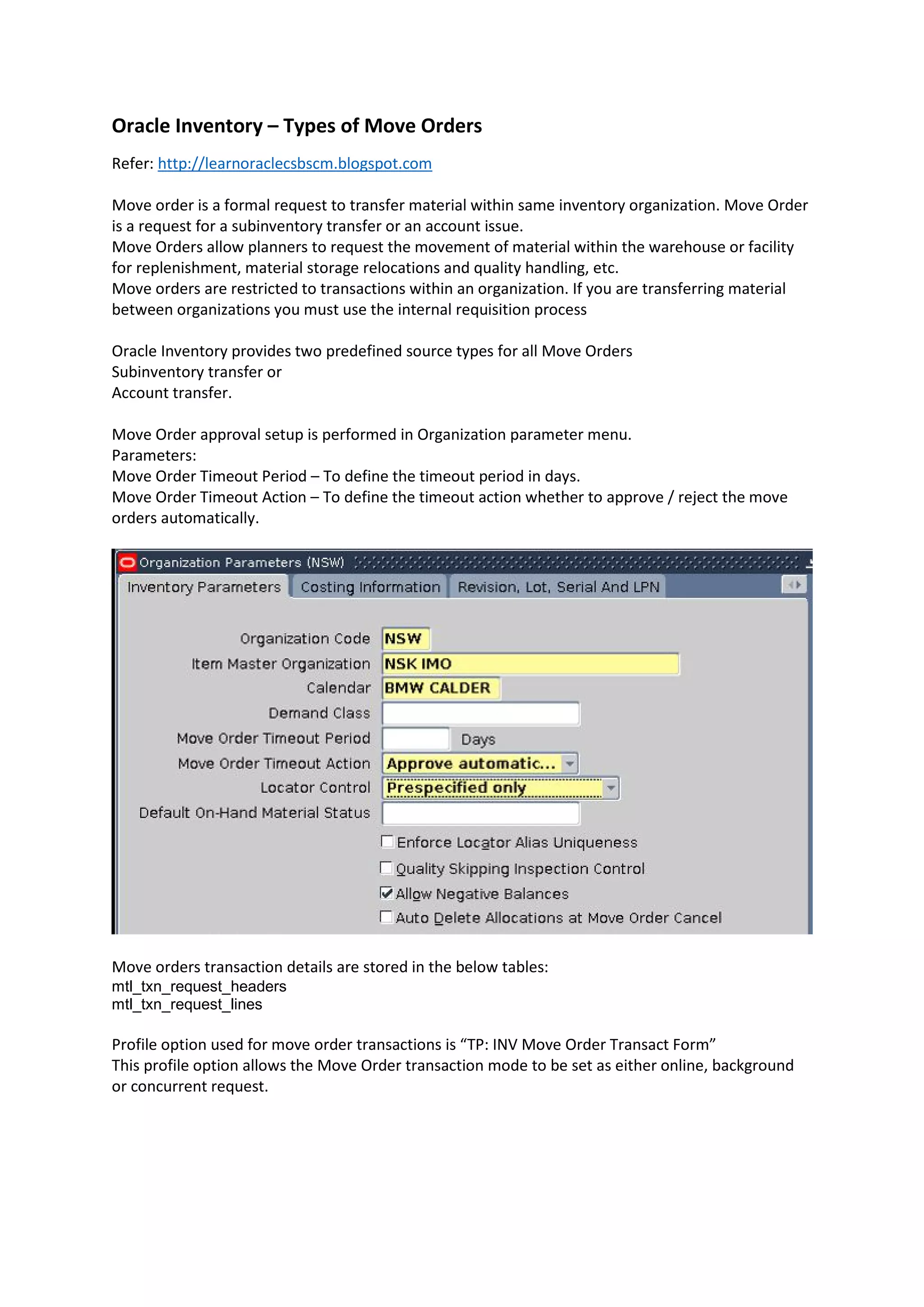 Oracle Inventory – Types of Move Orders
Refer: http://learnoraclecsbscm.blogspot.com
Move order is a formal request to transfer material within same inventory organization. Move Order
is a request for a subinventory transfer or an account issue.
Move Orders allow planners to request the movement of material within the warehouse or facility
for replenishment, material storage relocations and quality handling, etc.
Move orders are restricted to transactions within an organization. If you are transferring material
between organizations you must use the internal requisition process
Oracle Inventory provides two predefined source types for all Move Orders
Subinventory transfer or
Account transfer.
Move Order approval setup is performed in Organization parameter menu.
Parameters:
Move Order Timeout Period – To define the timeout period in days.
Move Order Timeout Action – To define the timeout action whether to approve / reject the move
orders automatically.
Move orders transaction details are stored in the below tables:
mtl_txn_request_headers
mtl_txn_request_lines
Profile option used for move order transactions is “TP: INV Move Order Transact Form”
This profile option allows the Move Order transaction mode to be set as either online, background
or concurrent request.
 