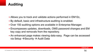 Copyright © 2014, Oracle and/or its affiliates. All rights reserved. Insert Information Protection Policy Classification from Slide 1214
Auditing
 Allows you to track and validate actions performed in EM12c,
 By default, basic and infrastructure auditing is enabled.
 Over 150 auditing options are available in Enterprise Manager.
 Encompasses updates, downloads, OMS password changes and EM
key copy and removals from the repository.
 An enhanced page makes viewing data easy. Page can be accessed
via Setup Security  Audit Data
14
 