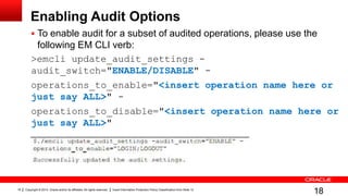 Copyright © 2014, Oracle and/or its affiliates. All rights reserved. Insert Information Protection Policy Classification from Slide 1218
Enabling Audit Options
 To enable audit for a subset of audited operations, please use the
following EM CLI verb:
>emcli update_audit_settings -
audit_switch="ENABLE/DISABLE" -
operations_to_enable="<insert operation name here or
just say ALL>" -
operations_to_disable="<insert operation name here or
just say ALL>"
18
 