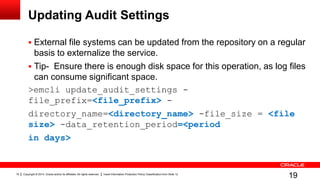 Copyright © 2014, Oracle and/or its affiliates. All rights reserved. Insert Information Protection Policy Classification from Slide 1219
Updating Audit Settings
 External file systems can be updated from the repository on a regular
basis to externalize the service.
 Tip- Ensure there is enough disk space for this operation, as log files
can consume significant space.
>emcli update_audit_settings -
file_prefix=<file_prefix> -
directory_name=<directory_name> -file_size = <file
size> -data_retention_period=<period
in days>
19
 