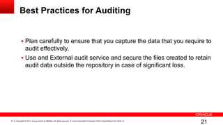 Copyright © 2014, Oracle and/or its affiliates. All rights reserved. Insert Information Protection Policy Classification from Slide 1221
Best Practices for Auditing
 Plan carefully to ensure that you capture the data that you require to
audit effectively.
 Use and External audit service and secure the files created to retain
audit data outside the repository in case of significant loss.
21
 