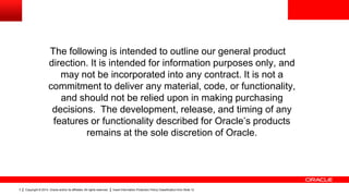 Copyright © 2014, Oracle and/or its affiliates. All rights reserved. Insert Information Protection Policy Classification from Slide 123
The following is intended to outline our general product
direction. It is intended for information purposes only, and
may not be incorporated into any contract. It is not a
commitment to deliver any material, code, or functionality,
and should not be relied upon in making purchasing
decisions. The development, release, and timing of any
features or functionality described for Oracle’s products
remains at the sole discretion of Oracle.
 