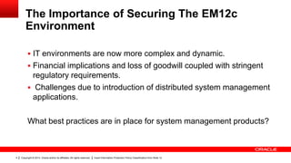 Copyright © 2014, Oracle and/or its affiliates. All rights reserved. Insert Information Protection Policy Classification from Slide 124
The Importance of Securing The EM12c
Environment
 IT environments are now more complex and dynamic.
 Financial implications and loss of goodwill coupled with stringent
regulatory requirements.
 Challenges due to introduction of distributed system management
applications.
What best practices are in place for system management products?
 