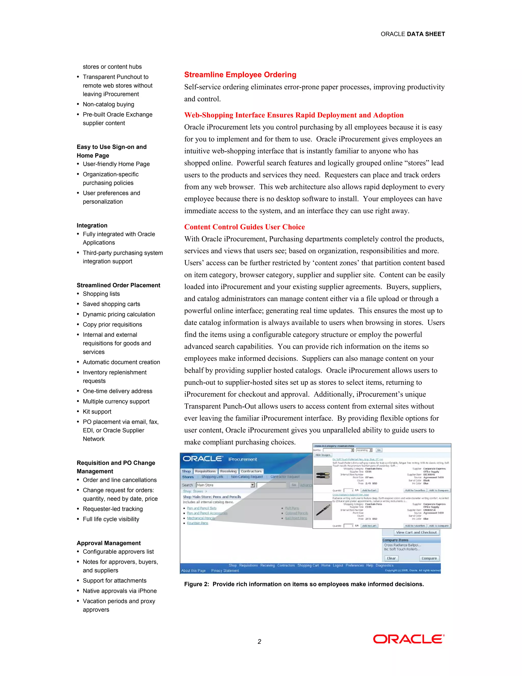 ORACLE DATA SHEET




  stores or content hubs
• Transparent Punchout to         Streamline Employee Ordering
  remote web stores without       Self-service ordering eliminates error-prone paper processes, improving productivity
  leaving iProcurement
                                  and control.
• Non-catalog buying

• Pre-built Oracle Exchange       Web-Shopping Interface Ensures Rapid Deployment and Adoption
  supplier content
                                  Oracle iProcurement lets you control purchasing by all employees because it is easy
                                  for you to implement and for them to use. Oracle iProcurement gives employees an
Easy to Use Sign-on and
                                  intuitive web-shopping interface that is instantly familiar to anyone who has
Home Page
• User-friendly Home Page         shopped online. Powerful search features and logically grouped online “stores” lead
• Organization-specific           users to the products and services they need. Requesters can place and track orders
  purchasing policies
                                  from any web browser. This web architecture also allows rapid deployment to every
• User preferences and
  personalization                 employee because there is no desktop software to install. Your employees can have
                                  immediate access to the system, and an interface they can use right away.
Integration                       Content Control Guides User Choice
• Fully integrated with Oracle
  Applications
                                  With Oracle iProcurement, Purchasing departments completely control the products,
• Third-party purchasing system   services and views that users see; based on organization, responsibilities and more.
  integration support             Users’ access can be further restricted by ‘content zones’ that partition content based
                                  on item category, browser category, supplier and supplier site. Content can be easily
Streamlined Order Placement       loaded into iProcurement and your existing supplier agreements. Buyers, suppliers,
• Shopping lists
                                  and catalog administrators can manage content either via a file upload or through a
• Saved shopping carts

• Dynamic pricing calculation     powerful online interface; generating real time updates. This ensures the most up to
• Copy prior requisitions         date catalog information is always available to users when browsing in stores. Users
• Internal and external           find the items using a configurable category structure or employ the powerful
  requisitions for goods and
                                  advanced search capabilities. You can provide rich information on the items so
  services
• Automatic document creation     employees make informed decisions. Suppliers can also manage content on your
• Inventory replenishment         behalf by providing supplier hosted catalogs. Oracle iProcurement allows users to
  requests                        punch-out to supplier-hosted sites set up as stores to select items, returning to
• One-time delivery address
                                  iProcurement for checkout and approval. Additionally, iProcurement’s unique
• Multiple currency support
                                  Transparent Punch-Out allows users to access content from external sites without
• Kit support

• PO placement via email, fax,    ever leaving the familiar iProcurement interface. By providing flexible options for
  EDI, or Oracle Supplier         user content, Oracle iProcurement gives you unparalleled ability to guide users to
  Network
                                  make compliant purchasing choices.

Requisition and PO Change
Management
• Order and line cancellations

• Change request for orders:
  quantity, need by date, price
• Requester-led tracking

• Full life cycle visibility



Approval Management
• Configurable approvers list

• Notes for approvers, buyers,
  and suppliers
• Support for attachments
                                  Figure 2: Provide rich information on items so employees make informed decisions.
• Native approvals via iPhone

• Vacation periods and proxy
  approvers




                                                          2
 