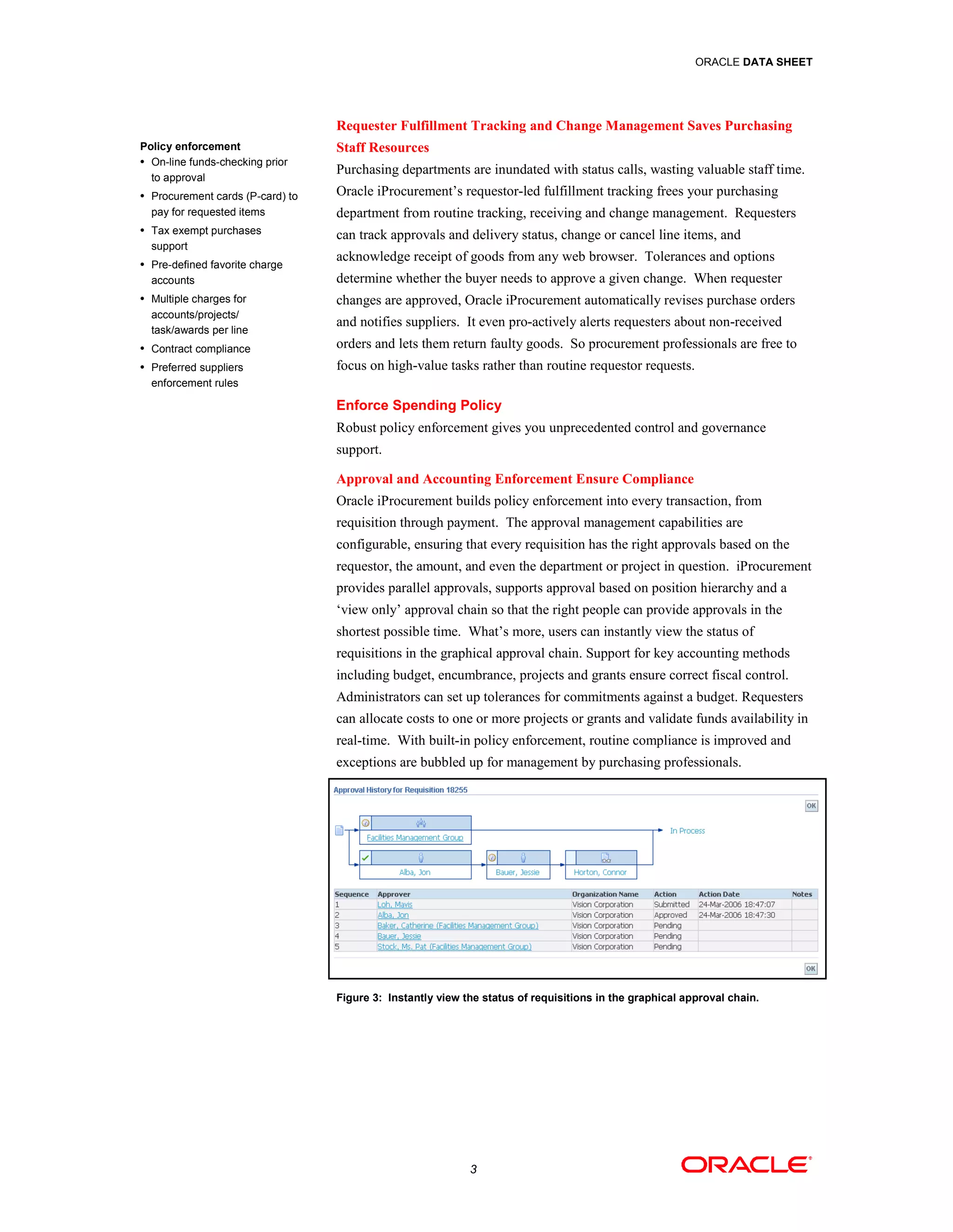 ORACLE DATA SHEET




                                  Requester Fulfillment Tracking and Change Management Saves Purchasing
Policy enforcement                Staff Resources
• On-line funds-checking prior
                                  Purchasing departments are inundated with status calls, wasting valuable staff time.
  to approval
• Procurement cards (P-card) to   Oracle iProcurement’s requestor-led fulfillment tracking frees your purchasing
  pay for requested items         department from routine tracking, receiving and change management. Requesters
• Tax exempt purchases
                                  can track approvals and delivery status, change or cancel line items, and
  support
• Pre-defined favorite charge
                                  acknowledge receipt of goods from any web browser. Tolerances and options
  accounts                        determine whether the buyer needs to approve a given change. When requester
• Multiple charges for            changes are approved, Oracle iProcurement automatically revises purchase orders
  accounts/projects/
                                  and notifies suppliers. It even pro-actively alerts requesters about non-received
  task/awards per line
• Contract compliance             orders and lets them return faulty goods. So procurement professionals are free to
• Preferred suppliers             focus on high-value tasks rather than routine requestor requests.
  enforcement rules

                                  Enforce Spending Policy
                                  Robust policy enforcement gives you unprecedented control and governance
                                  support.

                                  Approval and Accounting Enforcement Ensure Compliance
                                  Oracle iProcurement builds policy enforcement into every transaction, from
                                  requisition through payment. The approval management capabilities are
                                  configurable, ensuring that every requisition has the right approvals based on the
                                  requestor, the amount, and even the department or project in question. iProcurement
                                  provides parallel approvals, supports approval based on position hierarchy and a
                                  ‘view only’ approval chain so that the right people can provide approvals in the
                                  shortest possible time. What’s more, users can instantly view the status of
                                  requisitions in the graphical approval chain. Support for key accounting methods
                                  including budget, encumbrance, projects and grants ensure correct fiscal control.
                                  Administrators can set up tolerances for commitments against a budget. Requesters
                                  can allocate costs to one or more projects or grants and validate funds availability in
                                  real-time. With built-in policy enforcement, routine compliance is improved and
                                  exceptions are bubbled up for management by purchasing professionals.




                                  Figure 3: Instantly view the status of requisitions in the graphical approval chain.




                                                            3
 
