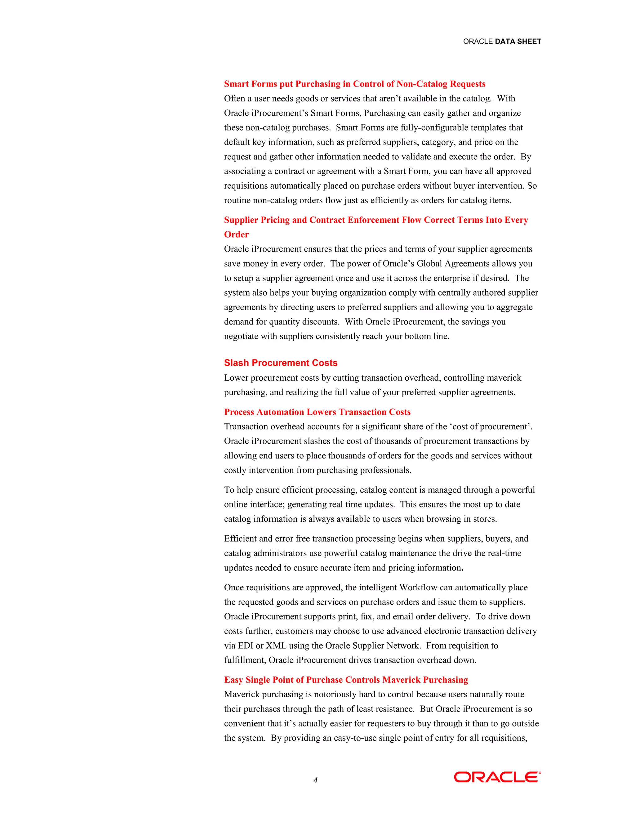 ORACLE DATA SHEET




Smart Forms put Purchasing in Control of Non-Catalog Requests
Often a user needs goods or services that aren’t available in the catalog. With
Oracle iProcurement’s Smart Forms, Purchasing can easily gather and organize
these non-catalog purchases. Smart Forms are fully-configurable templates that
default key information, such as preferred suppliers, category, and price on the
request and gather other information needed to validate and execute the order. By
associating a contract or agreement with a Smart Form, you can have all approved
requisitions automatically placed on purchase orders without buyer intervention. So
routine non-catalog orders flow just as efficiently as orders for catalog items.

Supplier Pricing and Contract Enforcement Flow Correct Terms Into Every
Order
Oracle iProcurement ensures that the prices and terms of your supplier agreements
save money in every order. The power of Oracle’s Global Agreements allows you
to setup a supplier agreement once and use it across the enterprise if desired. The
system also helps your buying organization comply with centrally authored supplier
agreements by directing users to preferred suppliers and allowing you to aggregate
demand for quantity discounts. With Oracle iProcurement, the savings you
negotiate with suppliers consistently reach your bottom line.

Slash Procurement Costs
Lower procurement costs by cutting transaction overhead, controlling maverick
purchasing, and realizing the full value of your preferred supplier agreements.

Process Automation Lowers Transaction Costs
Transaction overhead accounts for a significant share of the ‘cost of procurement’.
Oracle iProcurement slashes the cost of thousands of procurement transactions by
allowing end users to place thousands of orders for the goods and services without
costly intervention from purchasing professionals.

To help ensure efficient processing, catalog content is managed through a powerful
online interface; generating real time updates. This ensures the most up to date
catalog information is always available to users when browsing in stores.

Efficient and error free transaction processing begins when suppliers, buyers, and
catalog administrators use powerful catalog maintenance the drive the real-time
updates needed to ensure accurate item and pricing information.

Once requisitions are approved, the intelligent Workflow can automatically place
the requested goods and services on purchase orders and issue them to suppliers.
Oracle iProcurement supports print, fax, and email order delivery. To drive down
costs further, customers may choose to use advanced electronic transaction delivery
via EDI or XML using the Oracle Supplier Network. From requisition to
fulfillment, Oracle iProcurement drives transaction overhead down.

Easy Single Point of Purchase Controls Maverick Purchasing
Maverick purchasing is notoriously hard to control because users naturally route
their purchases through the path of least resistance. But Oracle iProcurement is so
convenient that it’s actually easier for requesters to buy through it than to go outside
the system. By providing an easy-to-use single point of entry for all requisitions,



                        4
 