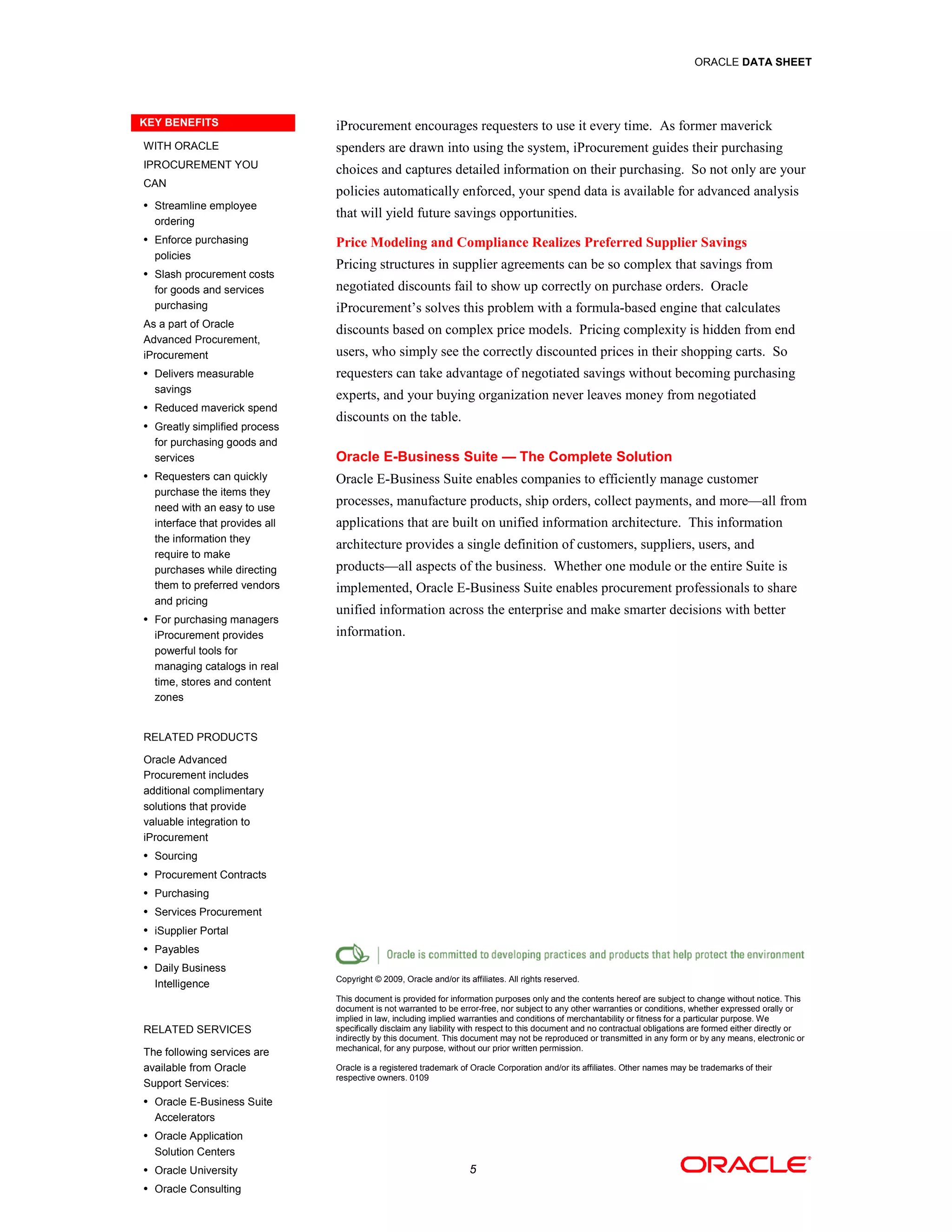ORACLE DATA SHEET




KEY BENEFITS                    iProcurement encourages requesters to use it every time. As former maverick
WITH ORACLE                     spenders are drawn into using the system, iProcurement guides their purchasing
IPROCUREMENT YOU
                                choices and captures detailed information on their purchasing. So not only are your
CAN
                                policies automatically enforced, your spend data is available for advanced analysis
• Streamline employee
                                that will yield future savings opportunities.
  ordering
• Enforce purchasing
                                Price Modeling and Compliance Realizes Preferred Supplier Savings
  policies
                                Pricing structures in supplier agreements can be so complex that savings from
• Slash procurement costs
  for goods and services        negotiated discounts fail to show up correctly on purchase orders. Oracle
  purchasing                    iProcurement’s solves this problem with a formula-based engine that calculates
As a part of Oracle
                                discounts based on complex price models. Pricing complexity is hidden from end
Advanced Procurement,
iProcurement                    users, who simply see the correctly discounted prices in their shopping carts. So
• Delivers measurable           requesters can take advantage of negotiated savings without becoming purchasing
  savings
                                experts, and your buying organization never leaves money from negotiated
• Reduced maverick spend
                                discounts on the table.
• Greatly simplified process
  for purchasing goods and
  services                      Oracle E-Business Suite — The Complete Solution
• Requesters can quickly
                                Oracle E-Business Suite enables companies to efficiently manage customer
  purchase the items they
  need with an easy to use
                                processes, manufacture products, ship orders, collect payments, and more—all from
  interface that provides all   applications that are built on unified information architecture. This information
  the information they
                                architecture provides a single definition of customers, suppliers, users, and
  require to make
  purchases while directing     products—all aspects of the business. Whether one module or the entire Suite is
  them to preferred vendors     implemented, Oracle E-Business Suite enables procurement professionals to share
  and pricing
                                unified information across the enterprise and make smarter decisions with better
• For purchasing managers
  iProcurement provides         information.
  powerful tools for
  managing catalogs in real
  time, stores and content
  zones


RELATED PRODUCTS

Oracle Advanced
Procurement includes
additional complimentary
solutions that provide
valuable integration to
iProcurement
• Sourcing

• Procurement Contracts

• Purchasing

• Services Procurement

• iSupplier Portal

• Payables

• Daily Business
                                Copyright © 2009, Oracle and/or its affiliates. All rights reserved.
  Intelligence
                                This document is provided for information purposes only and the contents hereof are subject to change without notice. This
                                document is not warranted to be error-free, nor subject to any other warranties or conditions, whether expressed orally or
                                implied in law, including implied warranties and conditions of merchantability or fitness for a particular purpose. We
RELATED SERVICES                specifically disclaim any liability with respect to this document and no contractual obligations are formed either directly or
                                indirectly by this document. This document may not be reproduced or transmitted in any form or by any means, electronic or
                                mechanical, for any purpose, without our prior written permission.
The following services are
available from Oracle           Oracle is a registered trademark of Oracle Corporation and/or its affiliates. Other names may be trademarks of their
                                respective owners. 0109
Support Services:
• Oracle E-Business Suite
  Accelerators
• Oracle Application
  Solution Centers
• Oracle University                                                  5
• Oracle Consulting
 