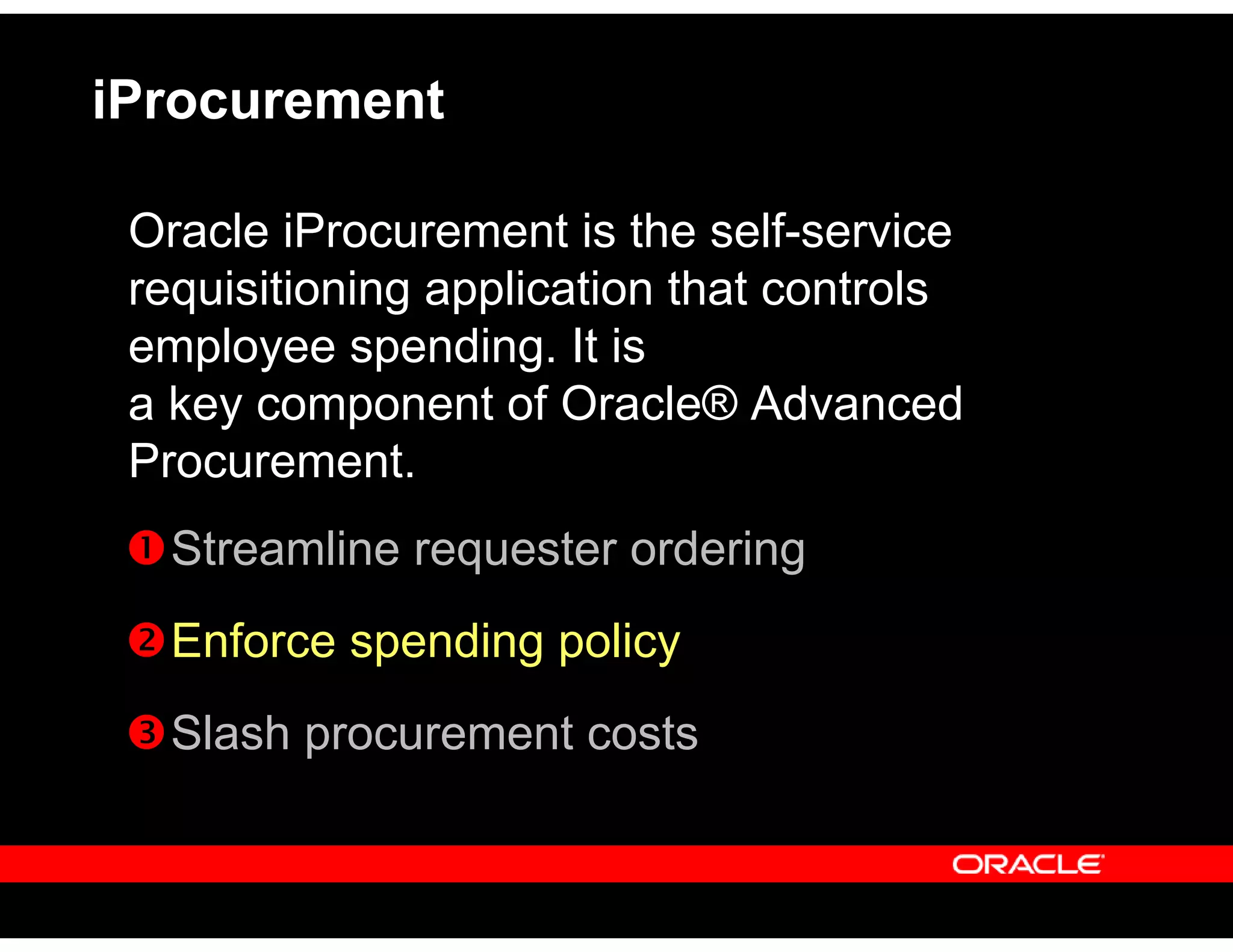 iProcurement
Oracle iProcurement is the self-service
requisitioning application that controls
employee spending. It is
a key component of Oracle® Advanced
Procurement.
Streamline requester ordering
Enforce spending policy
Slash procurement costs
 