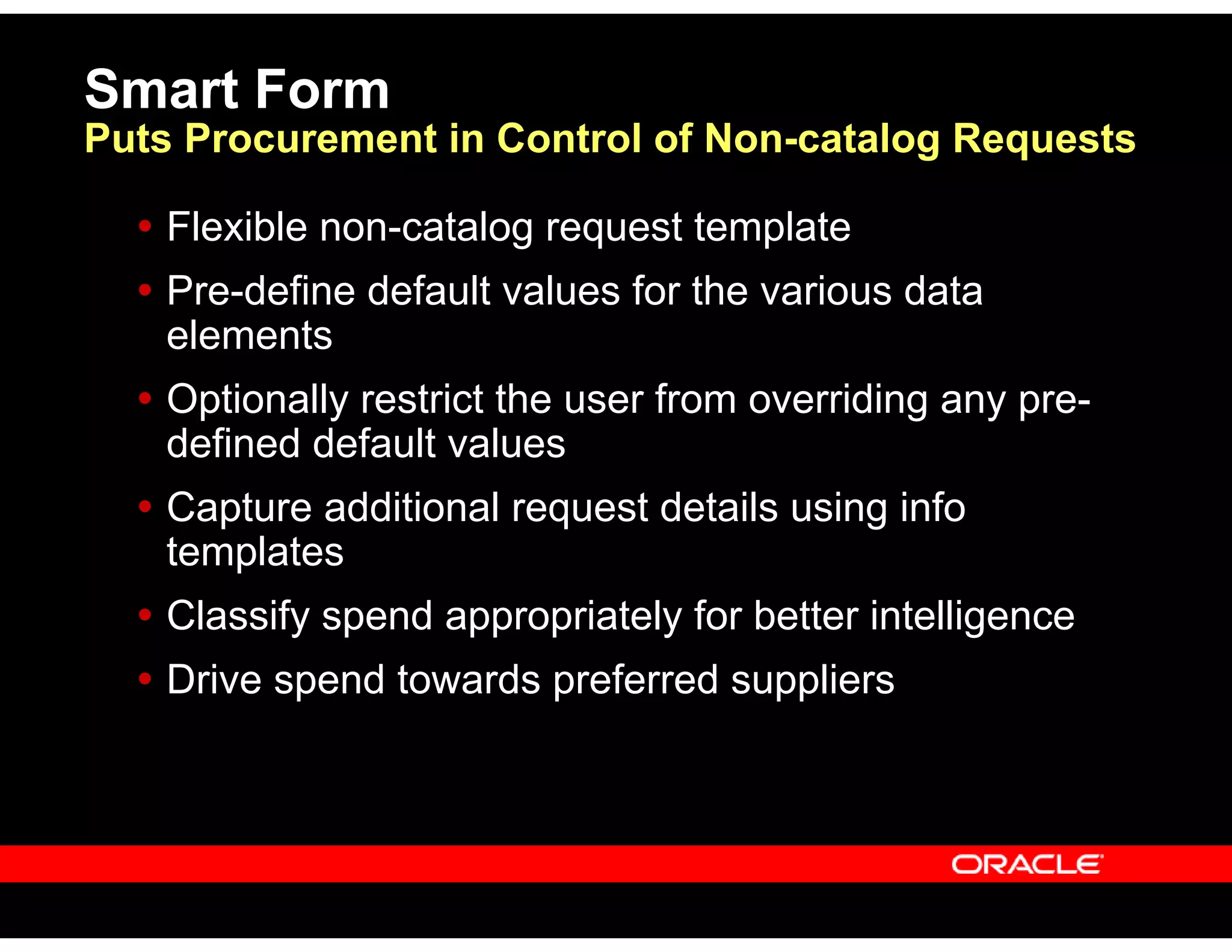 Smart Form
Puts Procurement in Control of Non-catalog Requests
Flexible non-catalog request template
Pre-define default values for the various data
elements
Optionally restrict the user from overriding any pre-
defined default values
Capture additional request details using info
templates
Classify spend appropriately for better intelligence
Drive spend towards preferred suppliers
 
