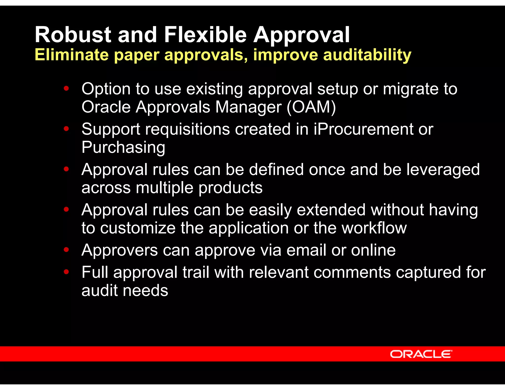 Robust and Flexible Approval
Eliminate paper approvals, improve auditability
Option to use existing approval setup or migrate to
Oracle Approvals Manager (OAM)
Support requisitions created in iProcurement or
Purchasing
Approval rules can be defined once and be leveraged
across multiple products
Approval rules can be easily extended without having
to customize the application or the workflow
Approvers can approve via email or online
Full approval trail with relevant comments captured for
audit needs
 