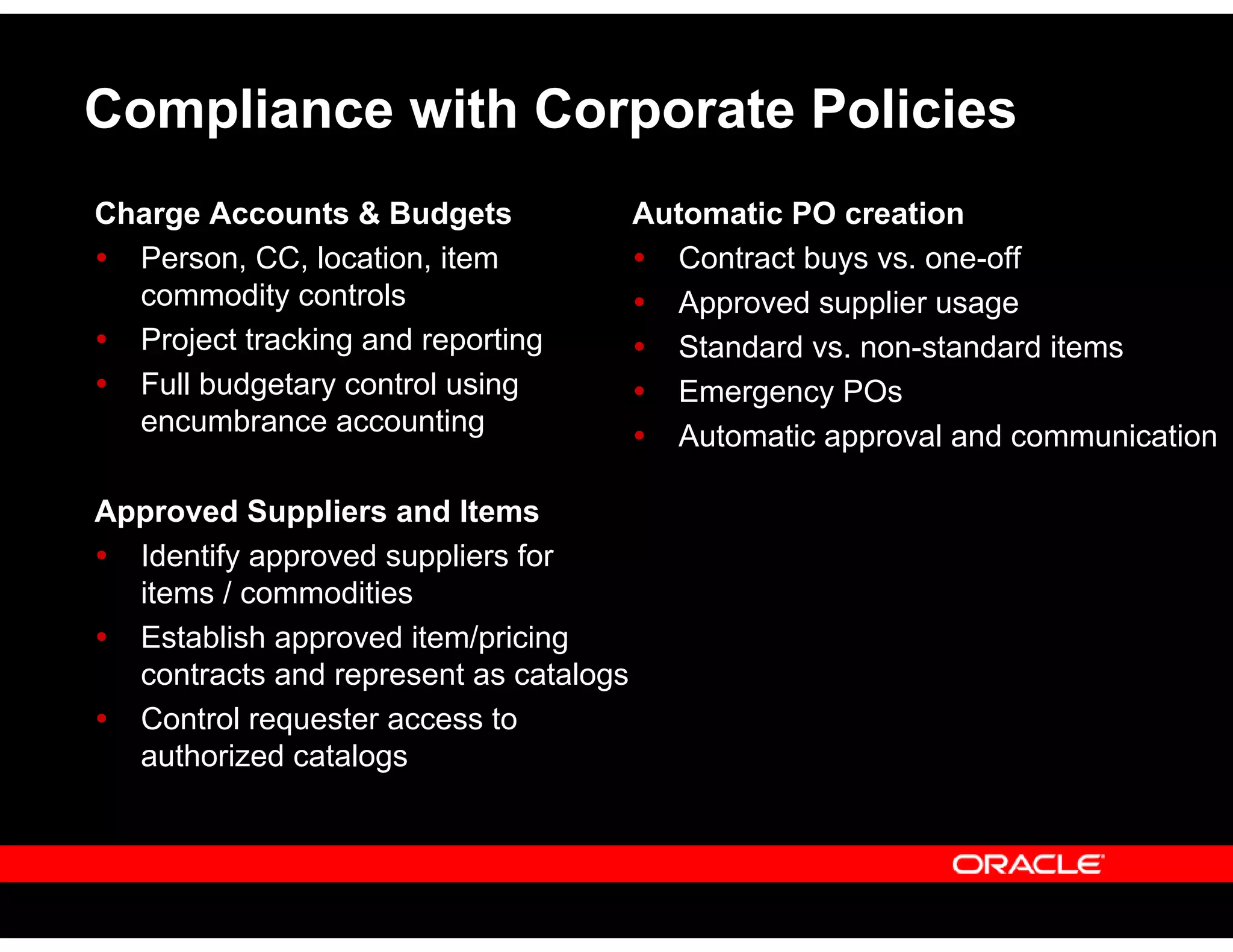Compliance with Corporate Policies
Automatic PO creation
Contract buys vs. one-off
Approved supplier usage
Standard vs. non-standard items
Emergency POs
Automatic approval and communication
Charge Accounts & Budgets
Person, CC, location, item
commodity controls
Project tracking and reporting
Full budgetary control using
encumbrance accounting
Approved Suppliers and Items
Identify approved suppliers for
items / commodities
Establish approved item/pricing
contracts and represent as catalogs
Control requester access to
authorized catalogs
 