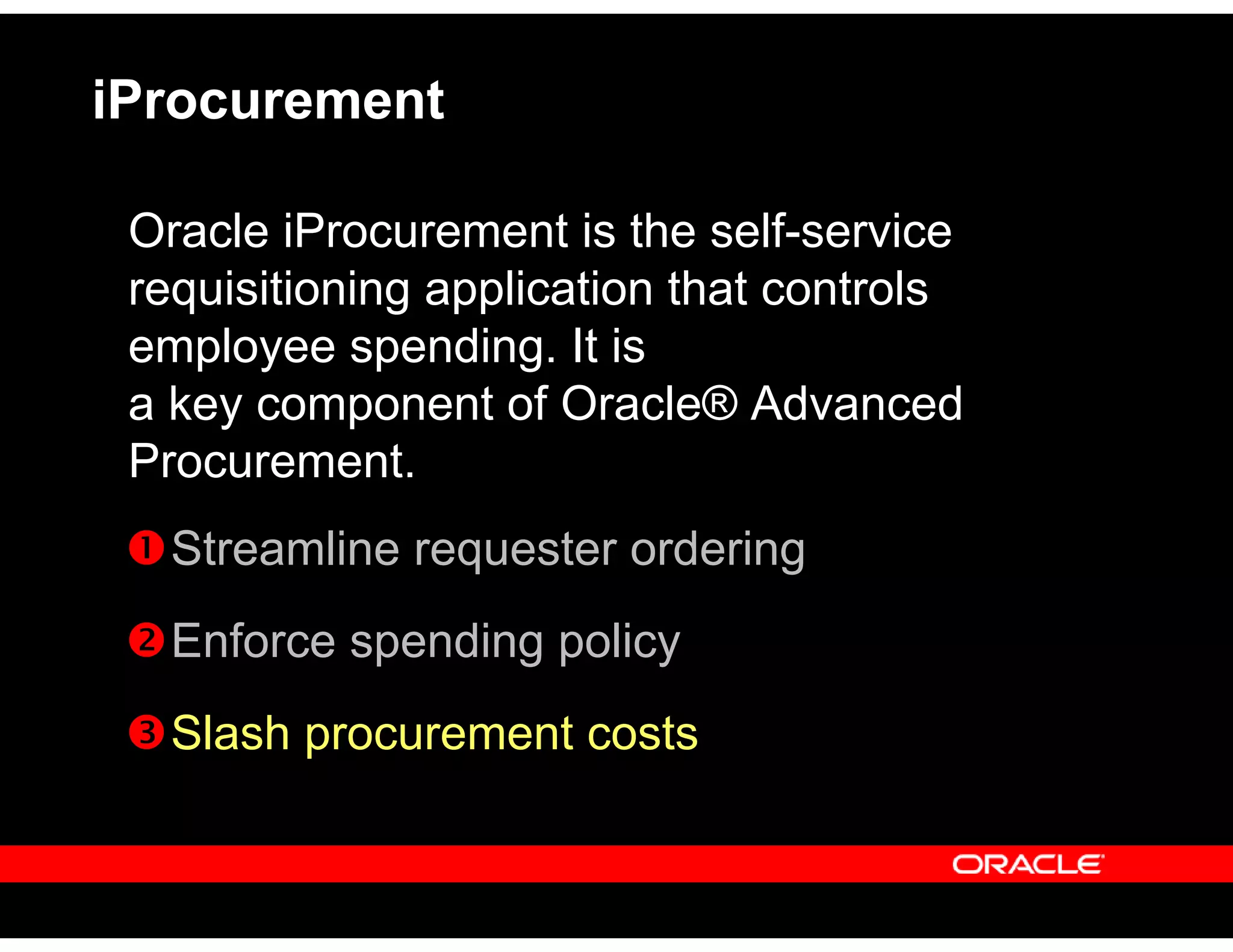 iProcurement
Oracle iProcurement is the self-service
requisitioning application that controls
employee spending. It is
a key component of Oracle® Advanced
Procurement.
Streamline requester ordering
Enforce spending policy
Slash procurement costs
 