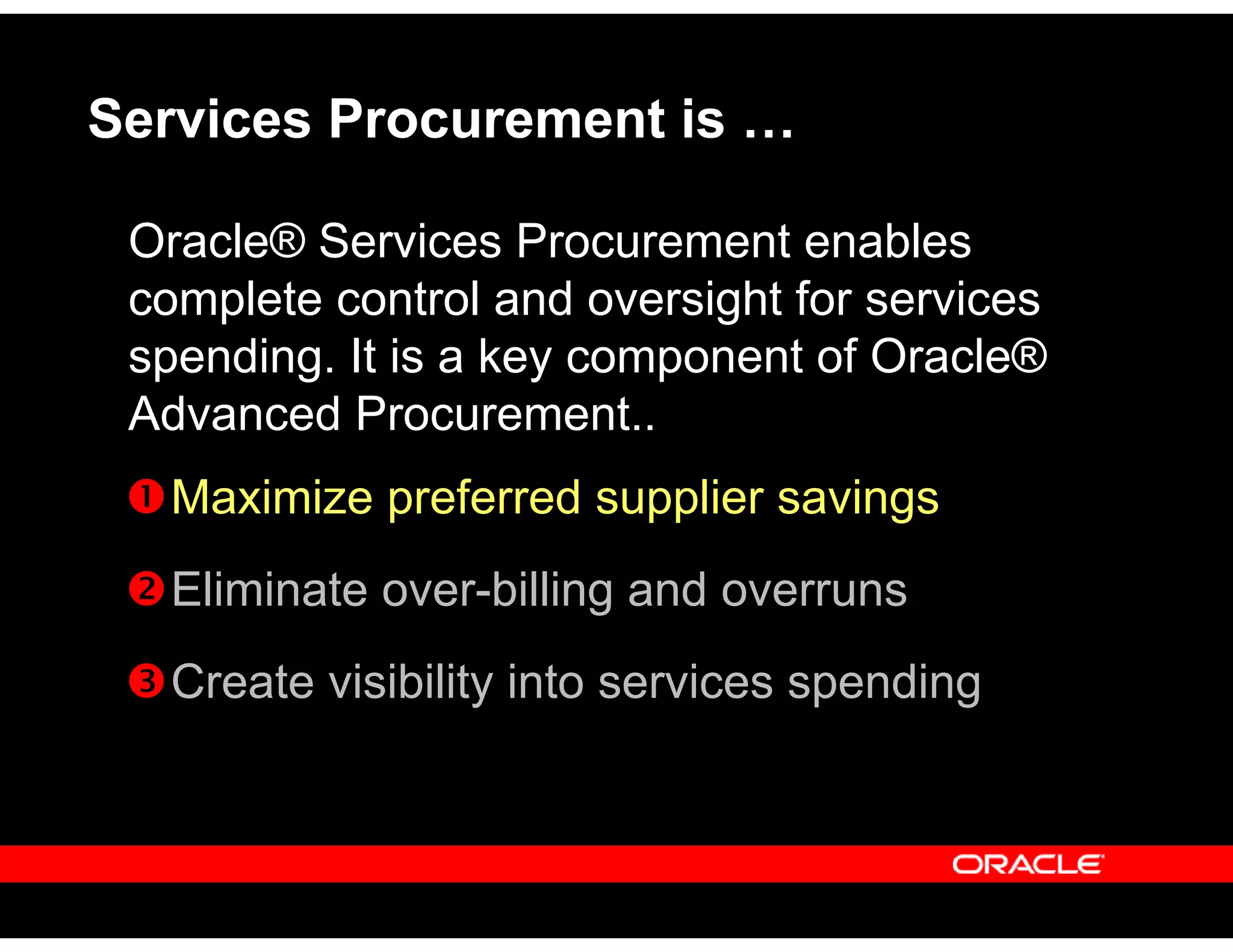 Services Procurement is …
Oracle® Services Procurement enables
complete control and oversight for services
spending. It is a key component of Oracle®
Advanced Procurement..
Maximize preferred supplier savings
Eliminate over-billing and overruns
Create visibility into services spending
 