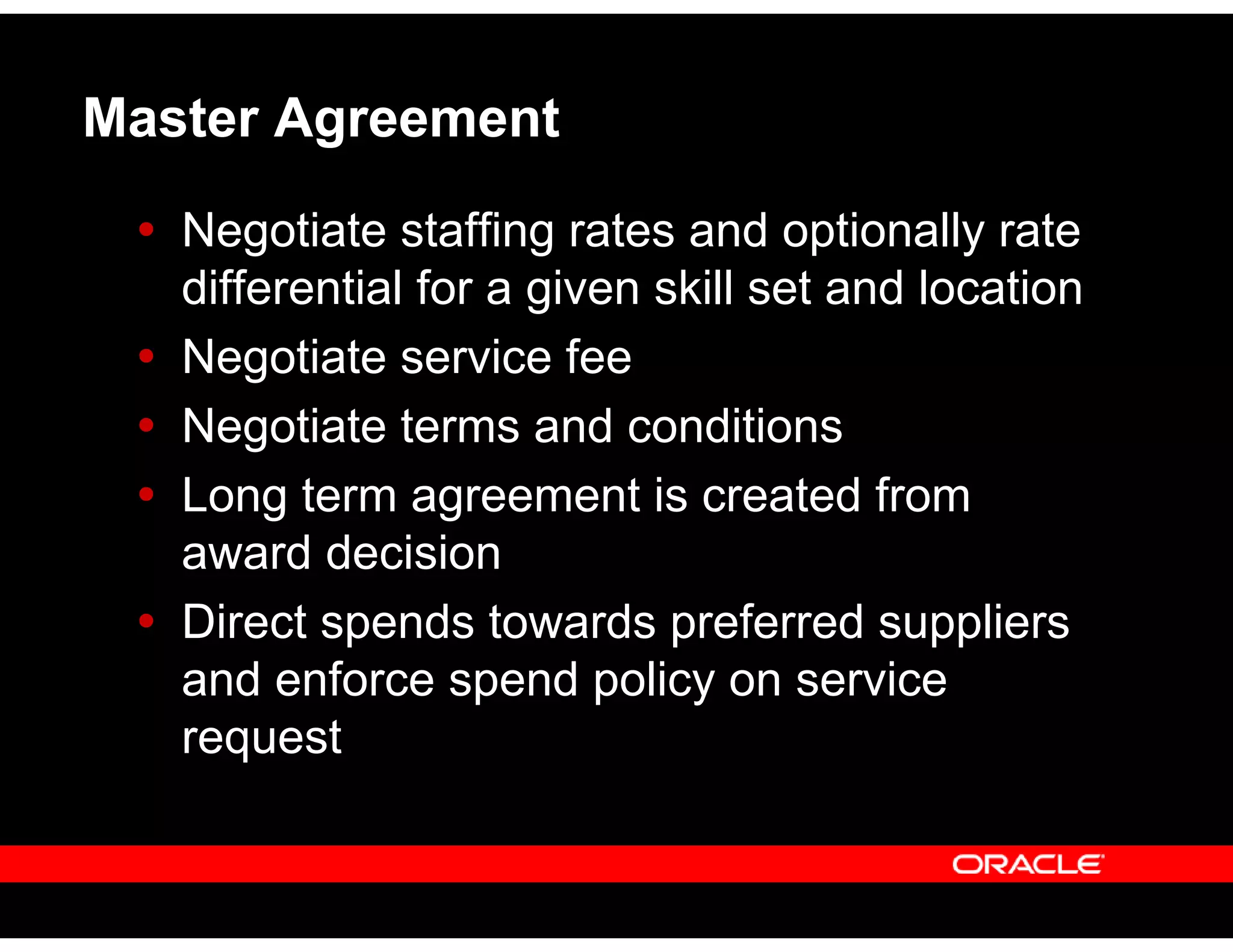Master Agreement
Negotiate staffing rates and optionally rate
differential for a given skill set and location
Negotiate service fee
Negotiate terms and conditions
Long term agreement is created from
award decision
Direct spends towards preferred suppliers
and enforce spend policy on service
request
 